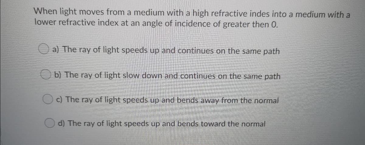 When light moves from a medium with a high refractive indes into a medium with a
lower refractive index at an angle of incidence of greater then 0.
a) The ray of light speeds up and continues on the same path
O b) The ray of light slow down and continues on the same path
Oc) The ray of light speeds up and bends away from the normal
d) The ray of light speeds up and bends toward the normal
