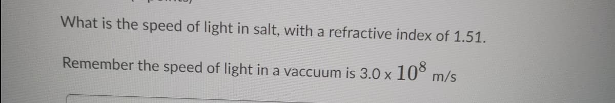 What is the speed of light in salt, with a refractive index of 1.51.
Remember the speed of light in a vaccuum is 3.0 x
108
m/s
