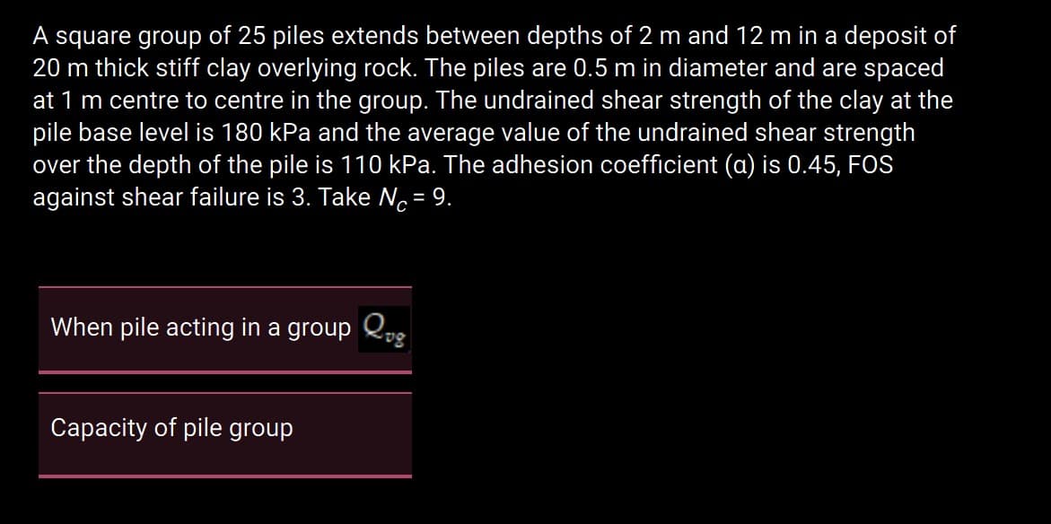 A square group of 25 piles extends between depths of 2 m and 12 m in a deposit of
20 m thick stiff clay overlying rock. The piles are 0.5 m in diameter and are spaced
at 1 m centre to centre in the group. The undrained shear strength of the clay at the
pile base level is 180 kPa and the average value of the undrained shear strength
over the depth of the pile is 110 kPa. The adhesion coefficient (a) is 0.45, FOS
against shear failure is 3. Take No= 9.
%3D
When pile acting in a group Q,,
Capacity of pile group
