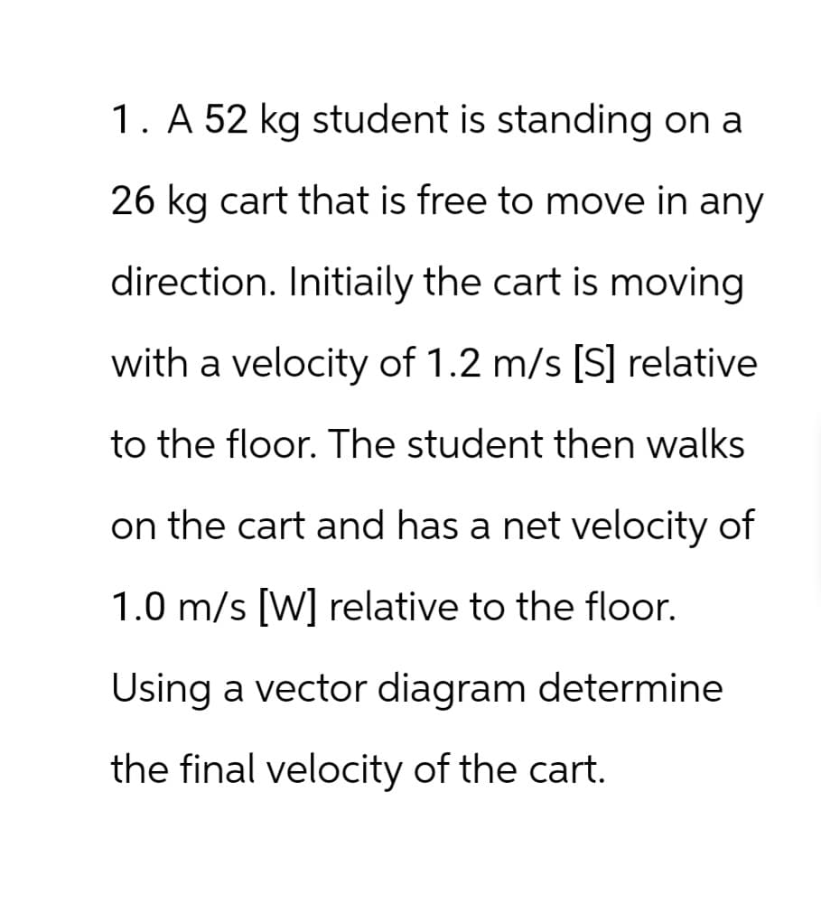 1. A 52 kg student is standing on a
26 kg cart that is free to move in any
direction. Initiaily the cart is moving
with a velocity of 1.2 m/s [S] relative
to the floor. The student then walks
on the cart and has a net velocity of
1.0 m/s [W] relative to the floor.
Using a vector diagram determine
the final velocity of the cart.