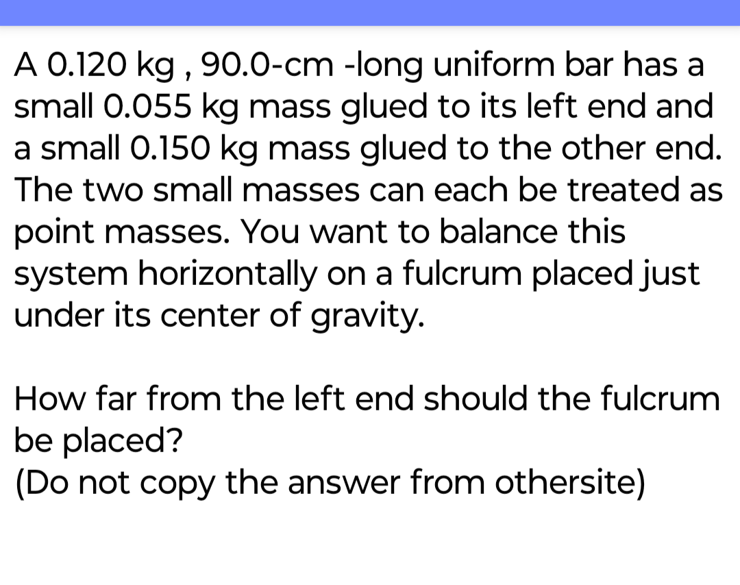 A 0.120 kg, 90.0-cm -long uniform bar has a
small 0.055 kg mass glued to its left end and
a small 0.150 kg mass glued to the other end.
The two small masses can each be treated as
point masses. You want to balance this
system horizontally on a fulcrum placed just
under its center of gravity.
How far from the left end should the fulcrum
be placed?
(Do not copy the answer from othersite)