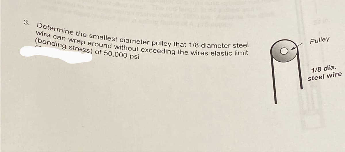 3. Determine the smallest diameter pulley that 1/8 diameter steel
wire can wrap around without exceeding the wires elastic limit
(bending stress) of 50,000 psi
Pulley
1/8 dia.
steel wire