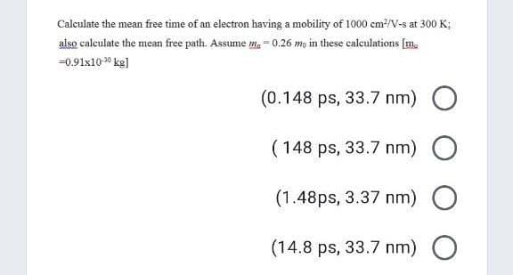 Calculate the mean free time of an electron having a mobility of 1000 cm?/V-s at 300 K;
also calculate the mean free path. Assume m. = 0.26 mo in these calculations [m.
=0.91x10 30 kg]
(0.148 ps, 33.7 nm) O
( 148 ps, 33.7 nm) O
(1.48ps, 3.37 nm) O
(14.8 ps, 33.7 nm) O

