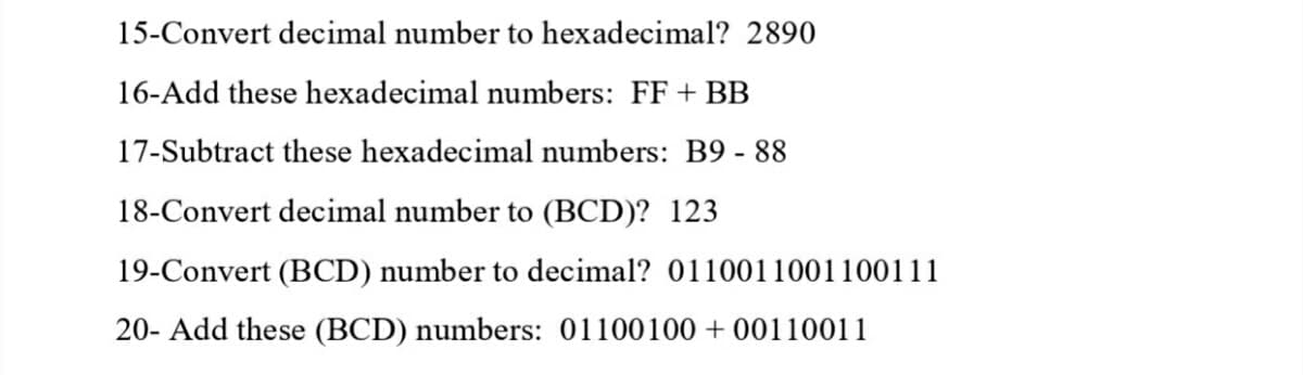15-Convert decimal number to hexadecimal? 2890
16-Add these hexadecimal numbers: FF + BB
17-Subtract these hexadecimal numbers: B9 - 88
18-Convert decimal number to (BCD)? 123
19-Convert (BCD) number to decimal? 0110011001100111
20- Add these (BCD) numbers: 01100100+ 00110011