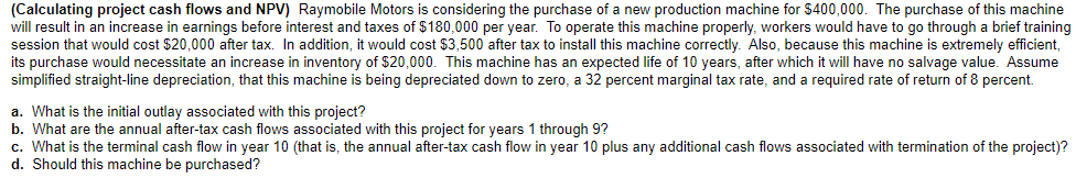 (Calculating project cash flows and NPV) Raymobile Motors is considering the purchase of a new production machine for $400,000. The purchase of this machine
will result in an increase in earnings before interest and taxes of $180,000 per year. To operate this machine properly, workers would have to go through a brief training
session that would cost $20,000 after tax. In addition, it would cost $3,500 after tax to install this machine correctly. Also, because this machine is extremely efficient,
its purchase would necessitate an increase in inventory of $20,000. This machine has an expected life of 10 years, after which it will have no salvage value. Assume
simplified straight-line depreciation, that this machine is being depreciated down to zero, a 32 percent marginal tax rate, and a required rate of return of 8 percent.
a. What is the initial outlay associated with this project?
b. What are the annual after-tax cash flows associated with this project for years 1 through 9?
c. What is the terminal cash flow in year 10 (that is, the annual after-tax cash flow in year 10 plus any additional cash flows associated with termination of the project)?
d. Should this machine be purchased?
