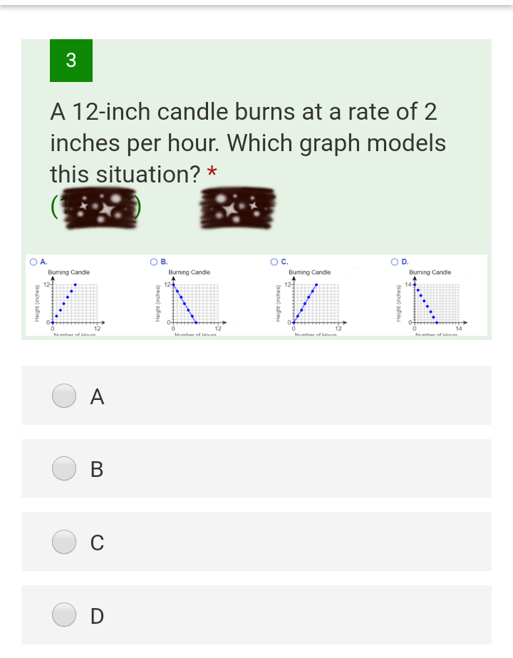 A 12-inch candle burns at a rate of 2
inches per hour. Which graph models
this situation? *
OA.
В.
Burning Candle
Burning Candle
Burning Candle
Burming Candle
124
12
14
Amhar af ie
Amhar d ire
Nuhar od Houre
Nmhar d re
А
В
D
(saupu) ufiaH
Height (inches)
Height (inches)
Height (inches)
