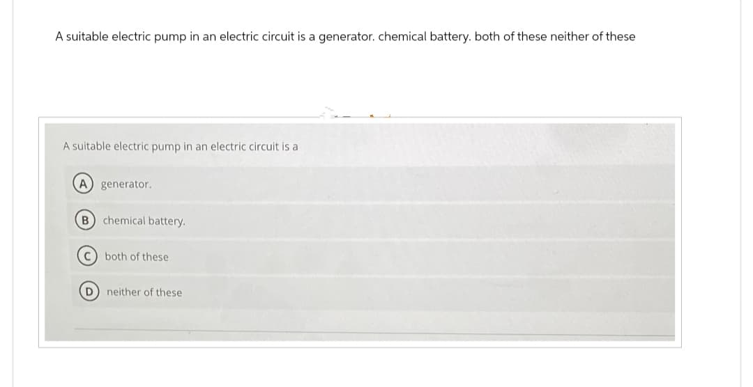 A suitable electric pump in an electric circuit is a generator. chemical battery. both of these neither of these
A suitable electric pump in an electric circuit is a
A generator.
B) chemical battery.
both of these
D) neither of these