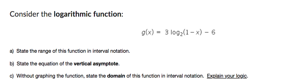 Consider the logarithmic function:
=
g(x) 3 log2(1-x) - 6
a) State the range of this function in interval notation.
b) State the equation of the vertical asymptote.
c) Without graphing the function, state the domain of this function in interval notation. Explain your logic.