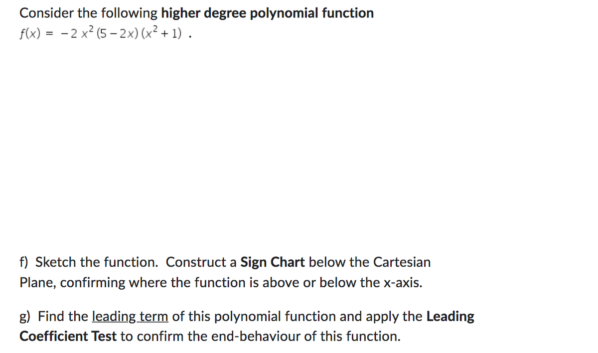 Consider the following higher degree polynomial function
f(x) = -2x2 (5-2x) (x² + 1).
f) Sketch the function. Construct a Sign Chart below the Cartesian
Plane, confirming where the function is above or below the x-axis.
g) Find the leading term of this polynomial function and apply the Leading
Coefficient Test to confirm the end-behaviour of this function.