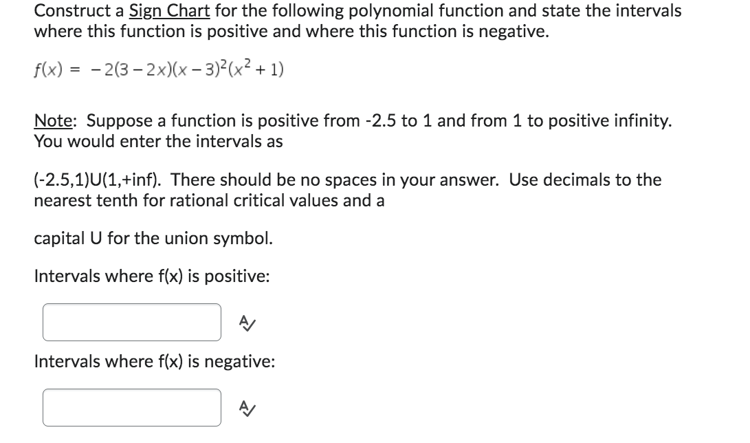 Construct a Sign Chart for the following polynomial function and state the intervals
where this function is positive and where this function is negative.
f(x) = -2(3-2x)(x-3)²(x² + 1)
Note: Suppose a function is positive from -2.5 to 1 and from 1 to positive infinity.
You would enter the intervals as
(-2.5,1)U(1,+inf). There should be no spaces in your answer. Use decimals to the
nearest tenth for rational critical values and a
capital U for the union symbol.
Intervals where f(x) is positive:
Intervals where f(x) is negative: