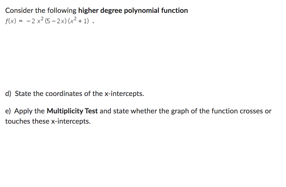 Consider the following higher degree polynomial function
f(x):
=
-2x² (5-2x) (x² + 1) .
d) State the coordinates of the x-intercepts.
e) Apply the Multiplicity Test and state whether the graph of the function crosses or
touches these x-intercepts.