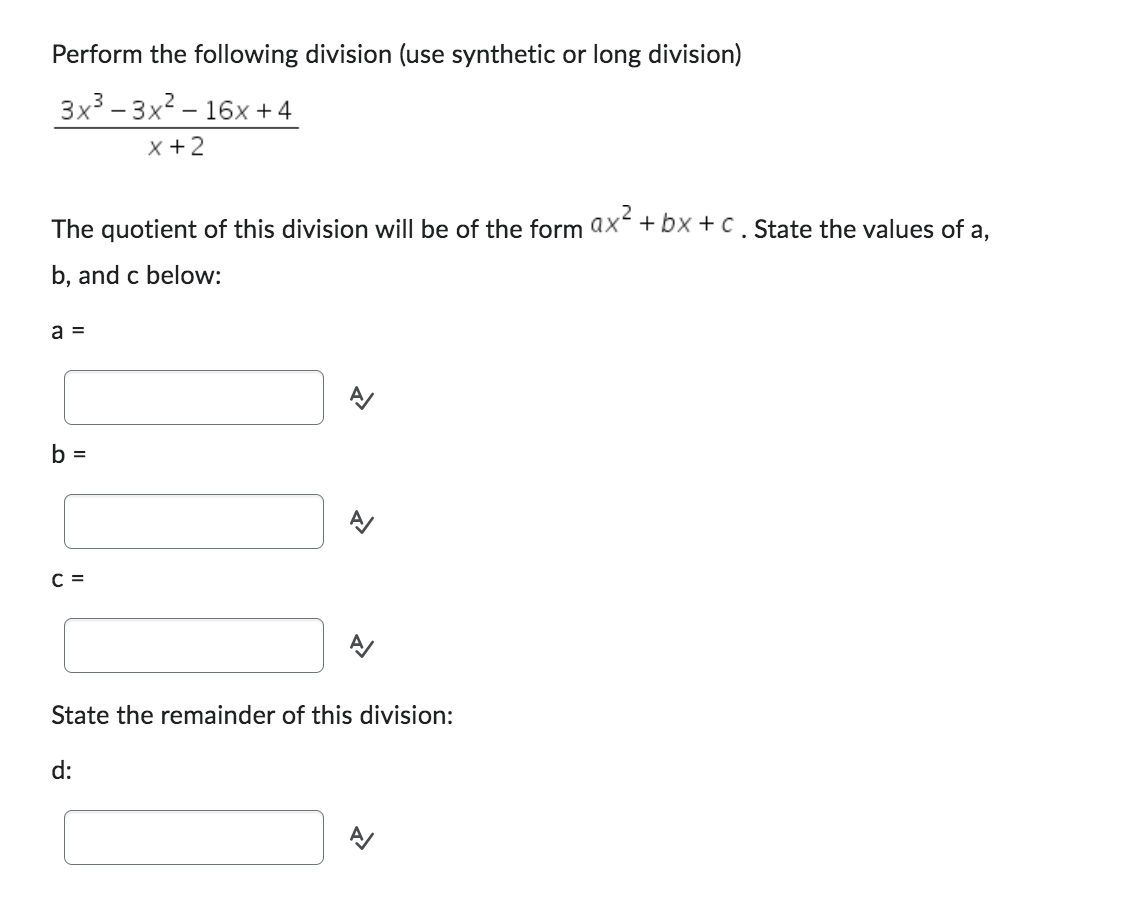 Perform the following division (use synthetic or long division)
3x³-3x²-16x +4
x + 2
2
The quotient of this division will be of the form ax²+bx+c. State the values of a,
b, and c below:
a =
b =
C =
State the remainder of this division:
d: