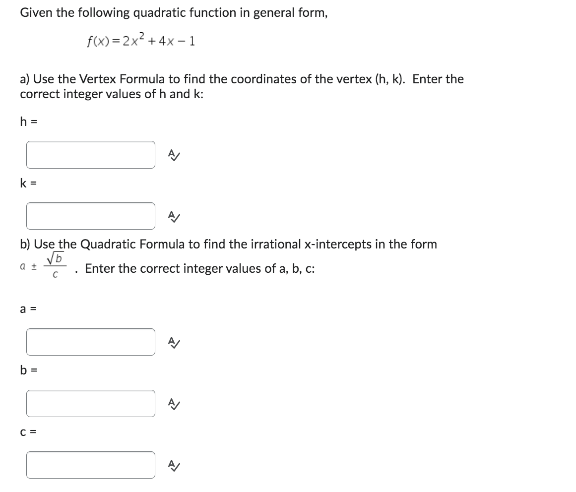 Given the following quadratic function in general form,
f(x)=2x² + 4x - 1
a) Use the Vertex Formula to find the coordinates of the vertex (h, k). Enter the
correct integer values of h and k:
h =
k=
b) Use the Quadratic Formula to find the irrational x-intercepts in the form
√5
Enter the correct integer values of a, b, c:
с
a ±
a =
b =
C =
.