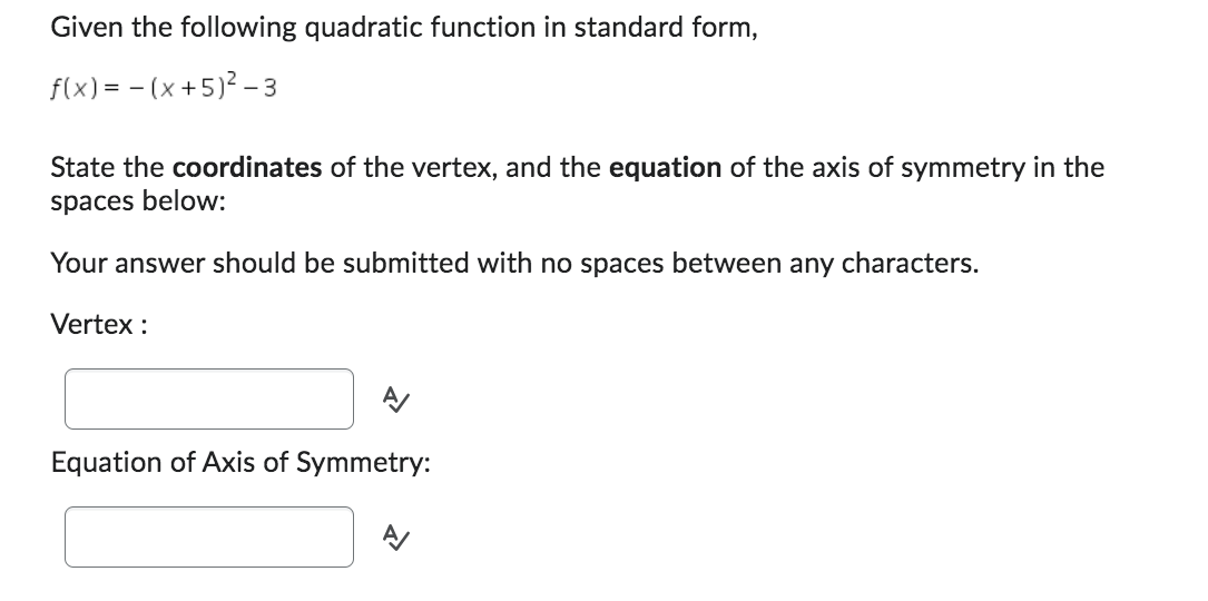 Given the following quadratic function in standard form,
f(x) = (x + 5)²-3
State the coordinates of the vertex, and the equation of the axis of symmetry in the
spaces below:
Your answer should be submitted with no spaces between any characters.
Vertex :
Equation of Axis of Symmetry: