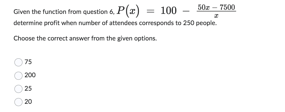 Given the function from question 6, P(x)
100
determine profit when number of attendees corresponds to 250 people.
Choose the correct answer from the given options.
O
75
200
25
20
50x 7500
=
X