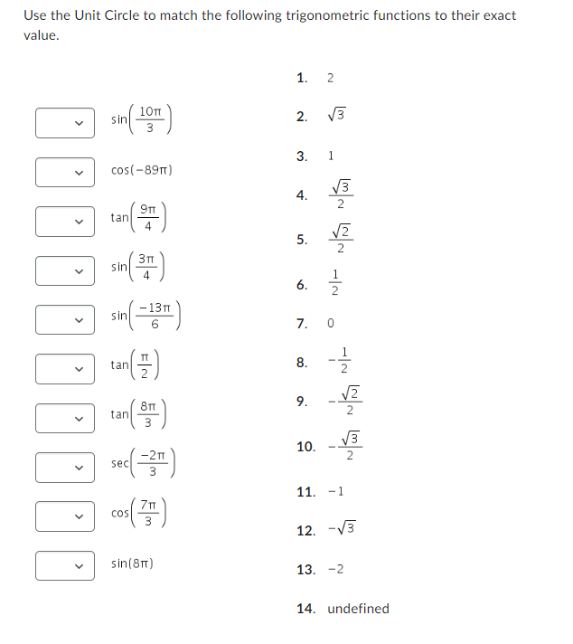 Use the Unit Circle to match the following trigonometric functions to their exact
value.
1. 2
10πT
sin
2.
√3
3
3. 1
cos(-89π)
4.
9TT
tan
4
sin
3п
4
sin(-13m)
tan
tan
6
(플)
8T
5.
6.
N/ N/N N/W
7. 0
8. 늘
9.
N/ N/G N/
☐ sec()
sec
3
cos(7)
sin(8)
10.
11. -1
12. -√√3
13. -2
14. undefined