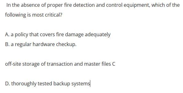In the absence of proper fire detection and control equipment, which of the
following is most critical?
A. a policy that covers fire damage adequately
B. a regular hardware checkup.
off-site storage of transaction and master files C
D. thoroughly tested backup systems
