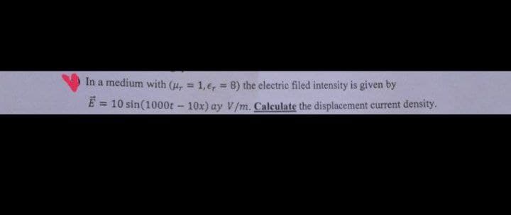 In a medium with (μ, = 1,6,= 8) the electric filed intensity is given by
E = 10 sin(1000t - 10x) ay V/m. Calculate the displacement current density.