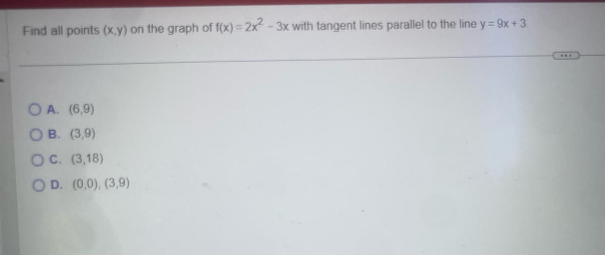 Find all points (x,y) on the graph of f(x)=2x² - 3x with tangent lines parallel to the line y = 9x+3.
OA. (6,9)
OB. (3,9)
OC. (3,18)
OD. (0,0), (3,9)