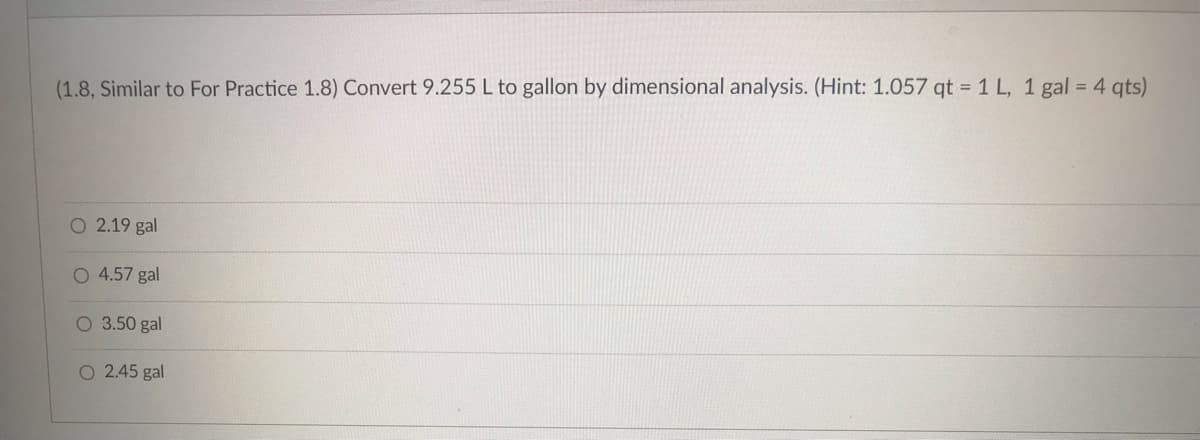 (1.8, Similar to For Practice 1.8) Convert 9.255 L to gallon by dimensional analysis. (Hint: 1.057 qt = 1 L, 1 gal = 4 qts)
O 2.19 gal
O 4.57 gal
O 3.50 gal
O 2.45 gal