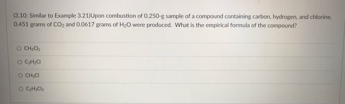 (3.10: Similar to Example 3.21)Upon combustion of 0.250-g sample of a compound containing carbon, hydrogen, and chlorine,
0.451 grams of CO2 and 0.0617 grams of H₂O were produced. What is the empirical formula of the compound?
O CH3Cl₂
O C3H₂CI
O CH3CI
O C₂H3Cl2