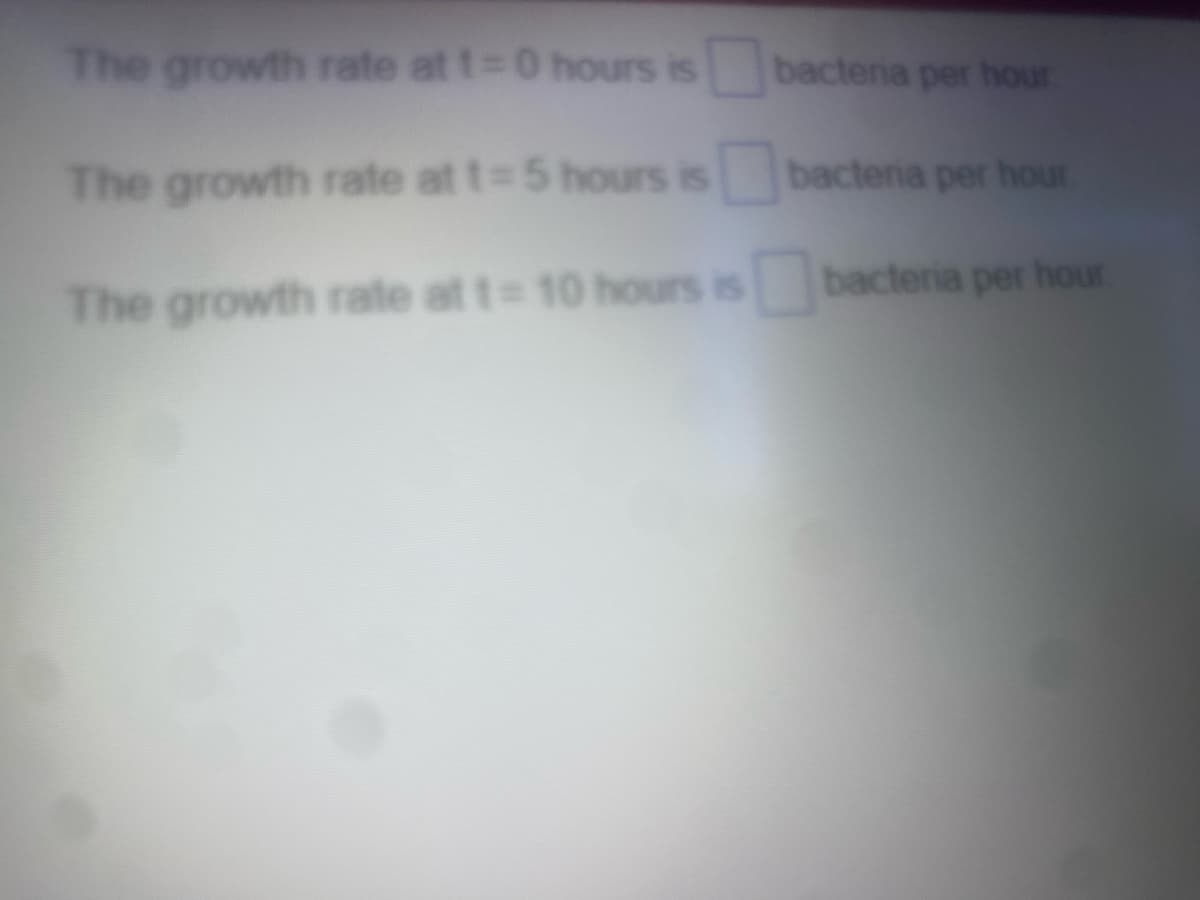 The growth rate at t=0 hours is
The growth rate at t=5 hours is
The growth rate at t= 10 hours is
bacteria per hour.
bacteria per hour.
bacteria per hour