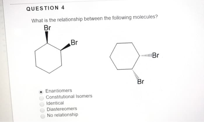 QUESTION 4
What is the relationship between the following molecules?
Br
Br
Enantiomers
Constitutional Isomers
Identical
Diastereomers
No relationship
Br
Br