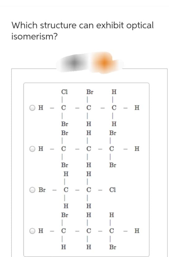 Which structure can exhibit optical
isomerism?
Cl
Br
H
H - C
-
C
-
C - H
|
Br
H
H
Br
H
Br
-
-
- H
H - C
Br
Br
H
H
H
-
C
-
C
H
|
H
Br
- Cl
-
Br
H
H
Он - с
H
-
H
-
|
C
Br
- H
