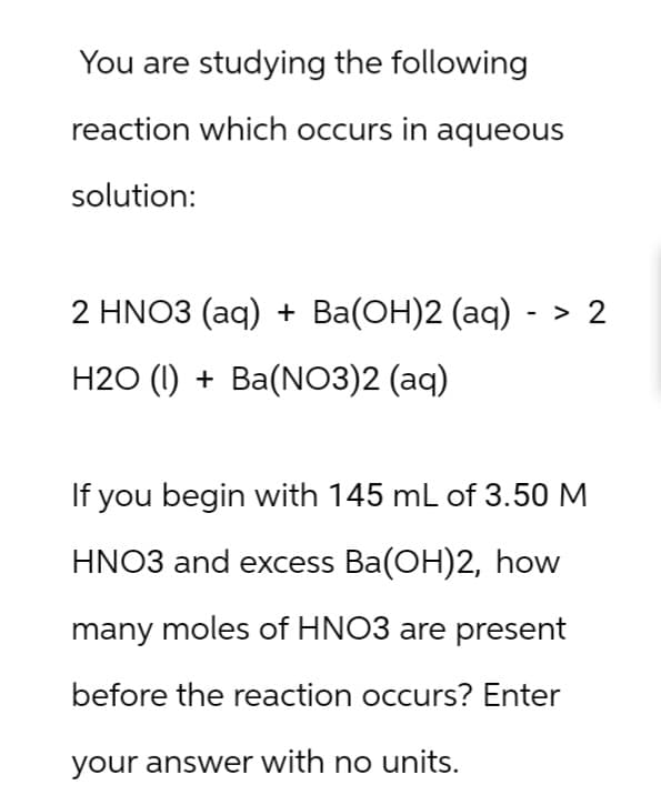 You are studying the following
reaction which occurs in aqueous
solution:
2 HNO3 (aq) + Ba(OH)2 (aq) ->
H2O (l) + Ba(NO3)2 (aq)
If you begin with 145 mL of 3.50 M
HNO3 and excess Ba(OH)2, how
many moles of HNO3 are present
before the reaction occurs? Enter
your answer with no units.