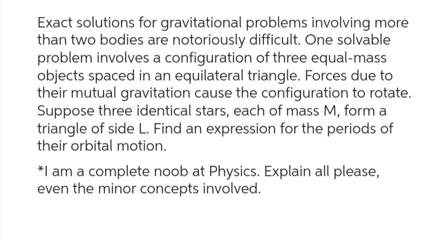 Exact solutions for gravitational problems involving more
than two bodies are notoriously difficult. One solvable
problem involves a configuration of three equal-mass
objects spaced in an equilateral triangle. Forces due to
their mutual gravitation cause the configuration to rotate.
Suppose three identical stars, each of mass M, form a
triangle of side L. Find an expression for the periods of
their orbital motion.
*I am a complete noob at Physics. Explain all please,
even the minor concepts involved.
