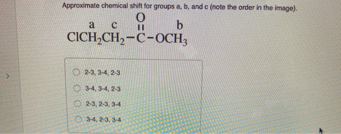 Approximate chemical shift for groups a, b, and c (note the order in the image).
O
a
C
וו
b
CICH2CH2-C-OCH3
2-3, 3-4, 2-3
O3-4, 3-4, 2-3
2-3, 2-3, 3-4
3-4, 2-3, 3-4