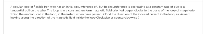 A circular loop of flexible iron wire has an initial circumference of, but its circumference is decreasing at a constant rate of due to a
tangential pull on the wire. The loop is in a constant, uniform magnetic field oriented perpendicular to the plane of the loop of magnitude
1.Find the emf induced in the loop, at the instant when have passed. 2.Find the direction of the induced current in the loop, as viewed
looking along the direction of the magnetic field inside the loop Clockwise or counterclockwise?