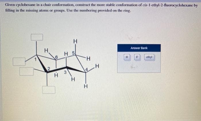 Given cyclohexane in a chair conformation, construct the more stable conformation of cis-1-ethyl-2-fluorocyclohexane by
filling in the missing atoms or groups. Use the numbering provided on the ring.
H
2
6
H 5
H
Answer Bank
H
F
ethyl
H
H 3
H
H
4