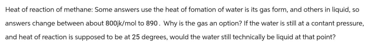 Heat of reaction of methane: Some answers use the heat of fomation of water is its gas form, and others in liquid, so
answers change between about 800jk/mol to 890. Why is the gas an option? If the water is still at a contant pressure,
and heat of reaction is supposed to be at 25 degrees, would the water still technically be liquid at that point?