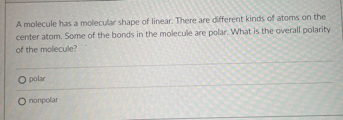 A molecule has a molecular shape of linear. There are different kinds of atoms on the
center atom. Some of the bonds in the molecule are polar. What is the overall polarity
of the molecule?
O polar
O nonpolar