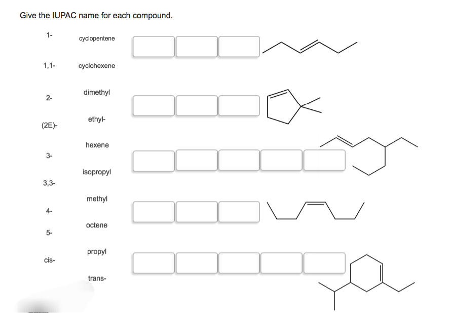 Give the IUPAC name for each compound.
1-
cyclopentene
1,1-
cyclohexene
dimethyl
2-
ethyl-
(2E)-
hexene
3-
isopropyl
3,3-
methyl
octene
5-
propyl
cis-
trans-