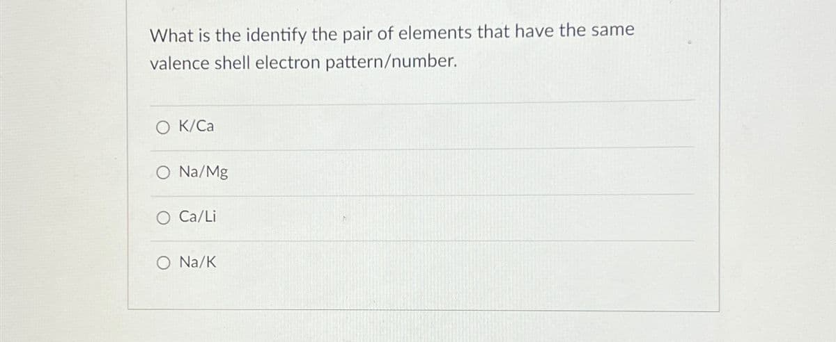 What is the identify the pair of elements that have the same
valence shell electron pattern/number.
O K/Ca
O Na/Mg
○ Ca/Li
O Na/K