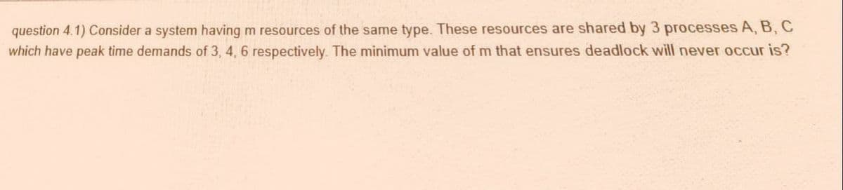 question 4.1) Consider a system having m resources of the same type. These resources are shared by 3 processes A, B, C
which have peak time demands of 3, 4, 6 respectively. The minimum value of m that ensures deadlock will never occur is?
