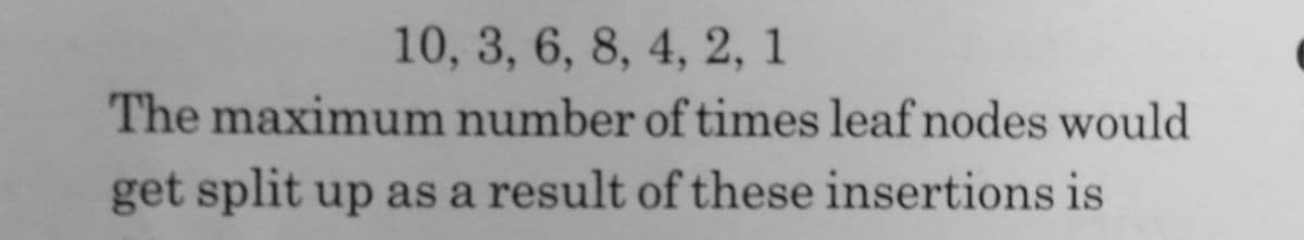 10, 3, 6, 8, 4, 2, 1
The maximum number of times leaf nodes would
get split up as a result of these insertions is
