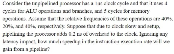 Consider the unpipelined processor has a Ins clock cycle and that it uses 4
cycles for ALU operations and branches, and 5 cycles for memory
operations. Assume that the relative frequencies of these operations are 40%,
20%, and 40%, respectively. Suppose that due to clock skew and setup,
pipelining the processor adds 0.2 ns of overhead to the clock. Ignoring any
latency impact, how much speedup in the instruction execution rate will we
gain from a pipeline?
