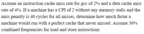 Assume an instruction cache miss rate for gcc of 2% and a data cache miss
rate of 4%. If a machine has a CPI of 2 without any memory stalls and the
miss penalty is 40 cycles for all misses, determine how much faster a
machine would run with a perfect cache that never missed. Assume 36%
combined frequencies for load and store instructions
