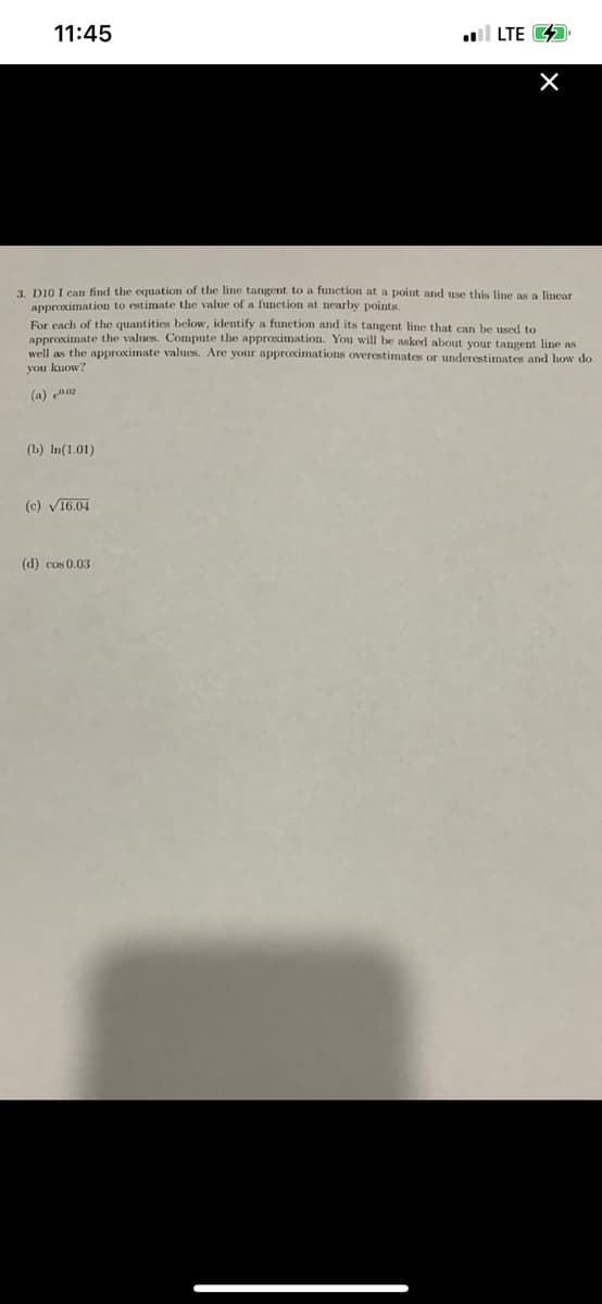 11:45
l LTE 4
3. D10 I can find the equation of the line tangent to a function at a point and use this line as a lincar
approximation to estimate the value of a function at nearby points
Eor cach of the quantities below, identify a function and its tangent line that can be used to
approximate the values. Compute the approximation. You will be asked about your tangent line as
well as the approximate values. Are your approximations overestimates or underestimates and how do
you kuow?
(a) en02
(b) In(1.01)
(c) V16.04
(d) cos 0.03
