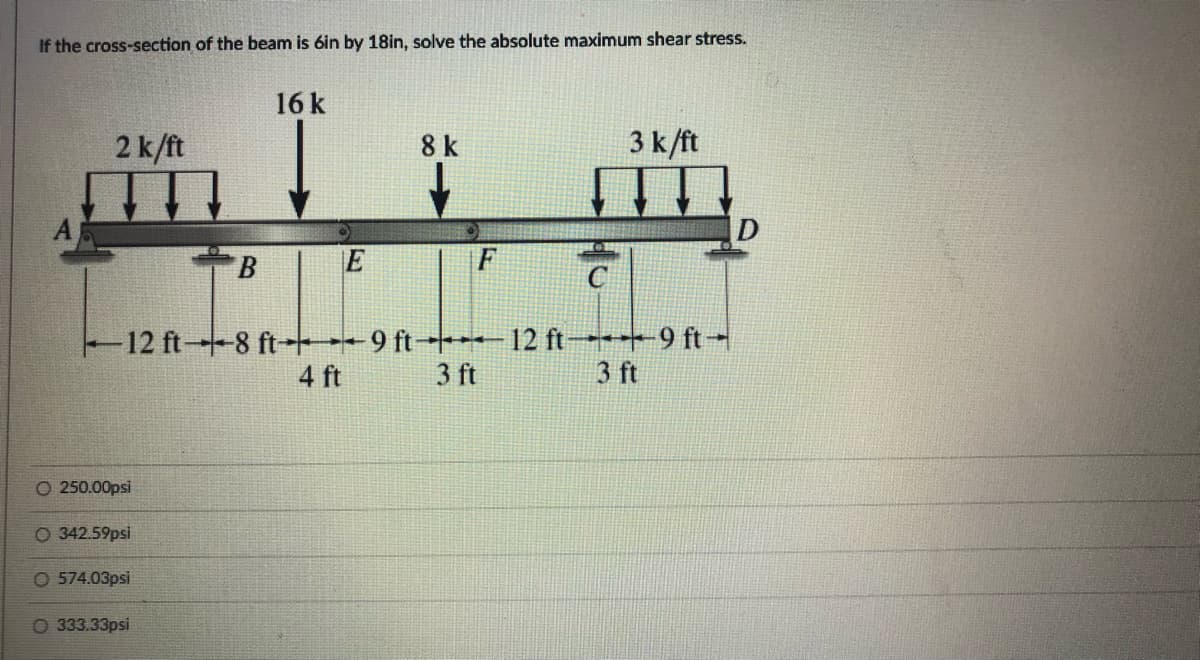 If the cross-section of the beam is 6in by 18in, solve the absolute maximum shear stress.
16k
2 k/ft
8 k
3 k/ft
B
E
F
12 ft-8 ft- 9 ft - 12 ft 9 ft-
3 ft
4 ft
3 ft
O 250.00psi
O 342.59psi
O 574.03psi
333.33psi
