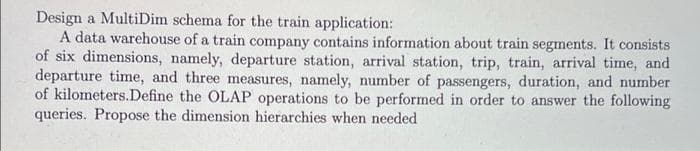 Design a MultiDim schema for the train application:
A data warehouse of a train company contains information about train segments. It consists
of six dimensions, namely, departure station, arrival station, trip, train, arrival time, and
departure time, and three measures, namely, number of passengers, duration, and number
of kilometers.Define the OLAP operations to be performed in order to answer the following
queries. Propose the dimension hierarchies when needed
