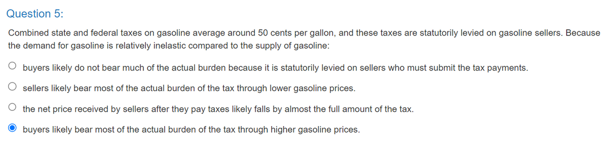 Question 5:
Combined state and federal taxes on gasoline average around 50 cents per gallon, and these taxes are statutorily levied on gasoline sellers. Because
the demand for gasoline is relatively inelastic compared to the supply of gasoline:
buyers likely do not bear much of the actual burden because it is statutorily levied on sellers who must submit the tax payments.
sellers likely bear most of the actual burden of the tax through lower gasoline prices.
O the net price received by sellers after they pay taxes likely falls by almost the full amount of the tax.
O buyers likely bear most of the actual burden of the tax through higher gasoline prices.