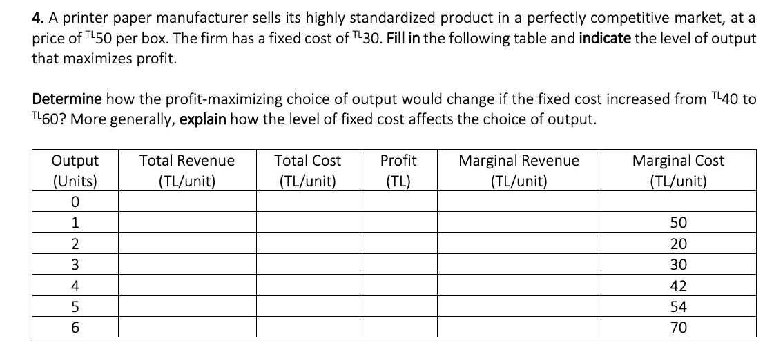 4. A printer paper manufacturer sells its highly standardized product in a perfectly competitive market, at a
price of TL50 per box. The firm has a fixed cost of TL30. Fill in the following table and indicate the level of output
that maximizes profit.
Determine how the profit-maximizing choice of output would change if the fixed cost increased from TL40 to
TL60? More generally, explain how the level of fixed cost affects the choice of output.
Output
(Units)
0
1
2
3
4
5
6
Total Revenue
(TL/unit)
Total Cost
(TL/unit)
Profit
(TL)
Marginal Revenue
(TL/unit)
Marginal Cost
(TL/unit)
50
20
30
42
54
70