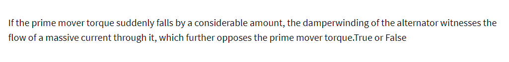 If the prime mover torque suddenly falls by a considerable amount, the damperwinding of the alternator witnesses the
flow of a massive current through it, which further opposes the prime mover torque.True or False