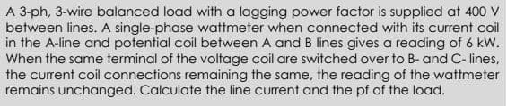 A 3-ph, 3-wire balanced load with a lagging power factor is supplied at 400 V
between lines. A single-phase wattmeter when connected with its current coil
in the A-line and potential coil between A and B lines gives a reading of 6 kW.
When the same terminal of the voltage coil are switched over to B- and C- lines,
the current coil connections remaining the same, the reading of the wattmeter
remains unchanged. Calculate the line current and the pf of the load.
