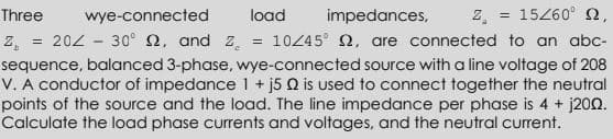 Three
wye-connected
load
impedances,
z = 15260° N,
202 - 30° 2, and z = 10445 N, are connected to an abc-
z,
sequence, balanced 3-phase, wye-connected source with a line voltage of 208
V. A conductor of impedance 1 + j5 Q is used to connect together the neutral
points of the source and the load. The line impedance per phase is 4 + j200.
Calculate the load phase currents and voltages, and the neutral current.
%3D
