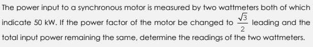 The power input to a synchronous motor is measured by two wattmeters both of which
√3
indicate 50 kW. If the power factor of the motor be changed to leading and the
2
total input power remaining the same, determine the readings of the two wattmeters.